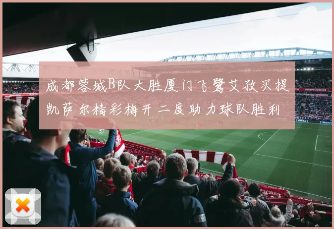 成都蓉城B队大胜厦门飞鹭艾孜买提凯萨尔精彩梅开二度助力球队胜利