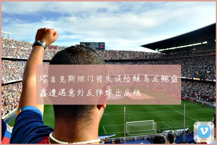 塔吉克斯坦门将失误险酿乌龙鲍盛鑫遭遇意外反弹球出底线