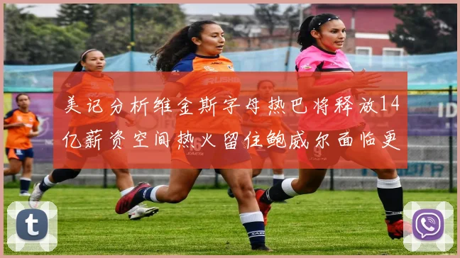 美记分析维金斯字母热巴将释放14亿薪资空间热火留住鲍威尔面临更大挑战
