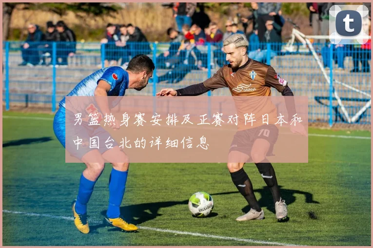 男篮热身赛安排及正赛对阵日本和中国台北的详细信息
