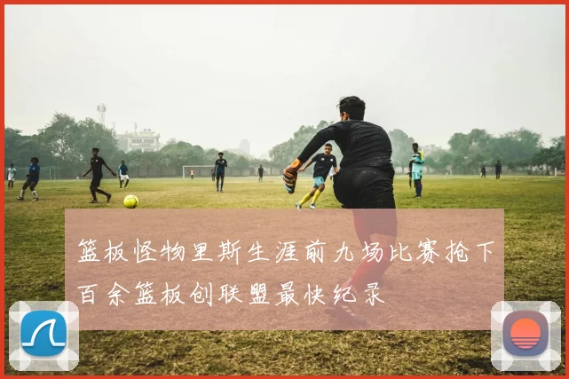 篮板怪物里斯生涯前九场比赛抢下百余篮板创联盟最快纪录