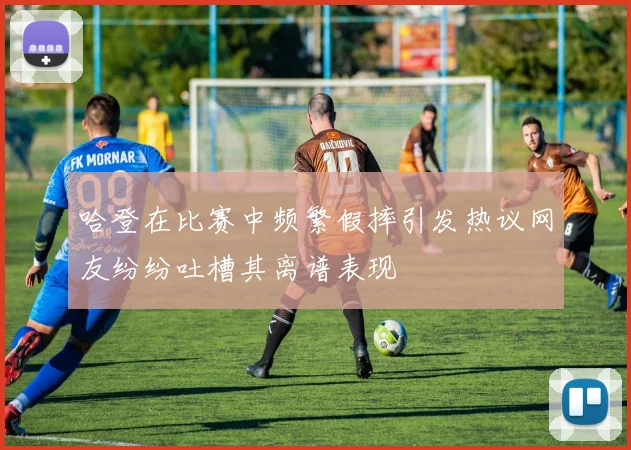 哈登在比赛中频繁假摔引发热议网友纷纷吐槽其离谱表现