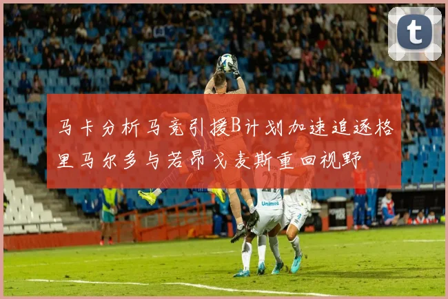 马卡分析马竞引援B计划加速追逐格里马尔多与若昂戈麦斯重回视野