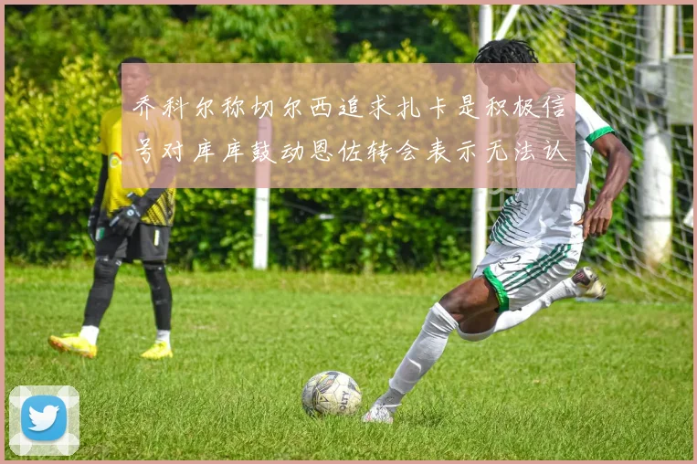 乔科尔称切尔西追求扎卡是积极信号对库库鼓动恩佐转会表示无法认同