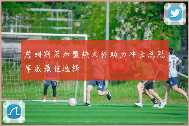 詹姆斯若加盟热火将助力冲击总冠军成最佳选择