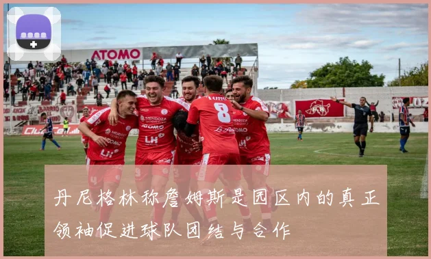 丹尼格林称詹姆斯是园区内的真正领袖促进球队团结与合作