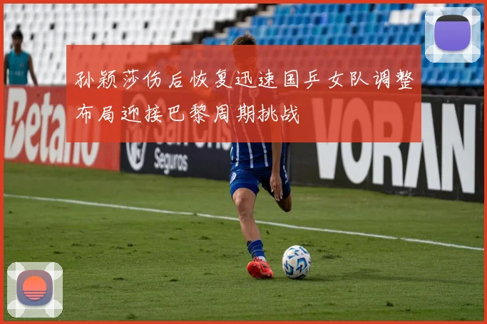 孙颖莎伤后恢复迅速国乒女队调整布局迎接巴黎周期挑战