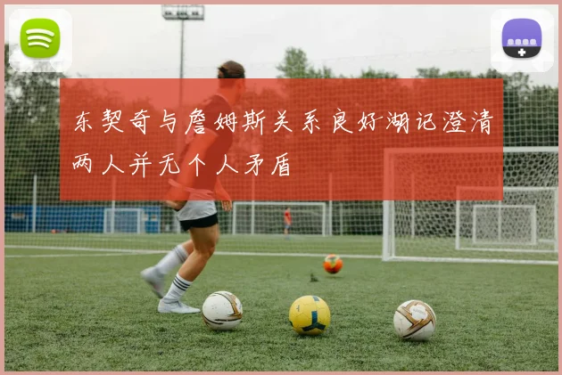 东契奇与詹姆斯关系良好湖记澄清两人并无个人矛盾
