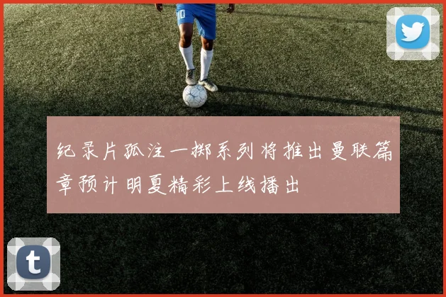 纪录片孤注一掷系列将推出曼联篇章预计明夏精彩上线播出