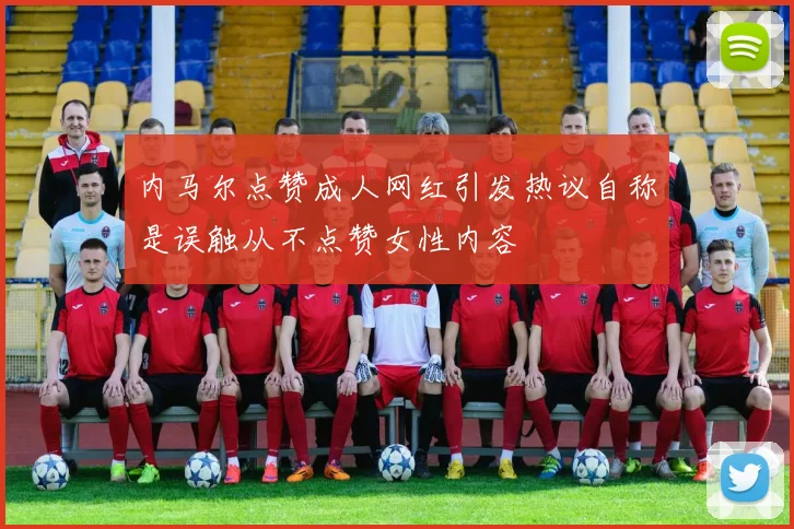 内马尔点赞成人网红引发热议自称是误触从不点赞女性内容